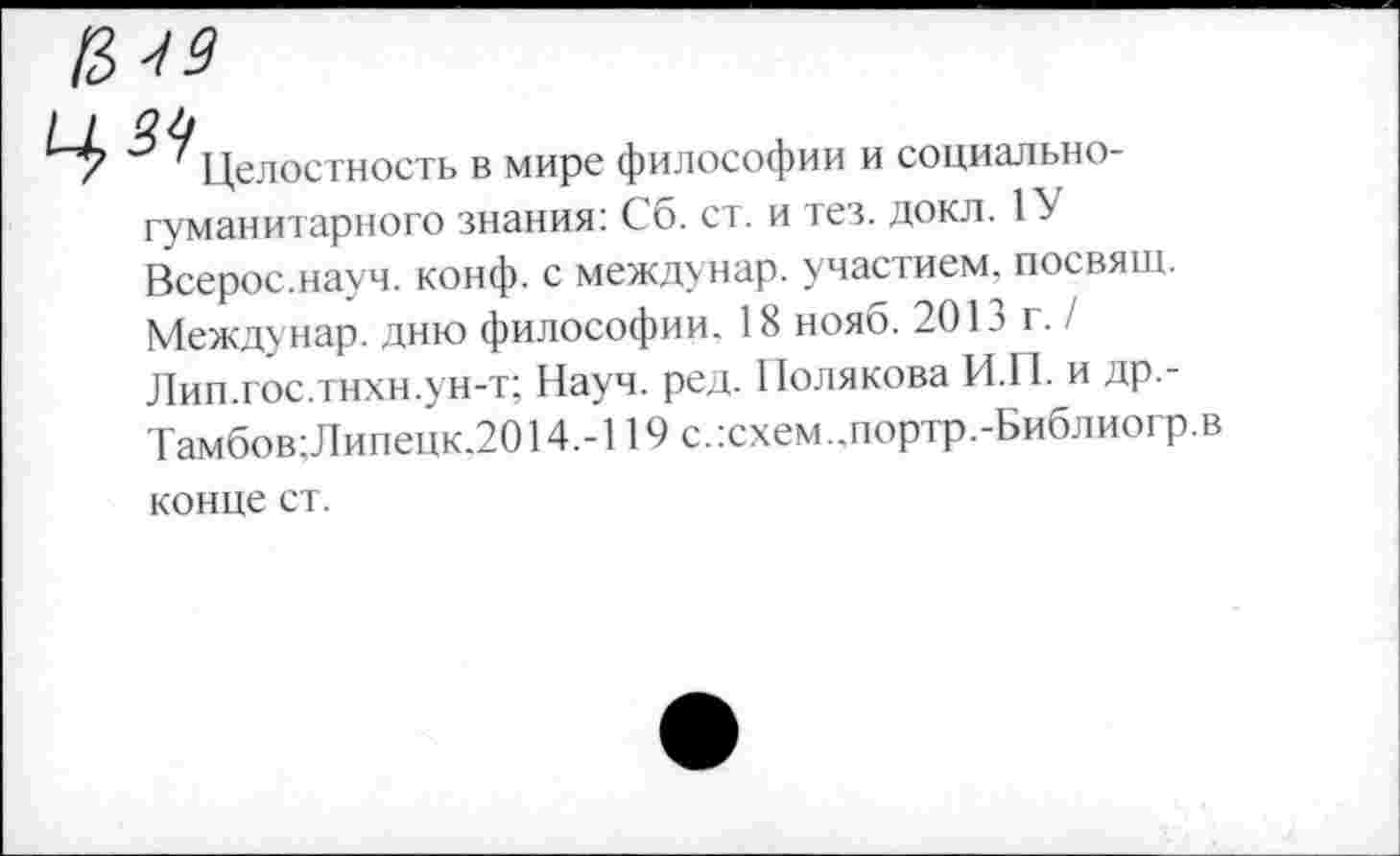 ﻿№
0.1]
' Целостность в мире философии и социальногуманитарного знания: Сб. ст. и тез. докл. 1У Всерос.науч. конф, с междунар. участием, посвящ. Междунар. дню философии. 18 нояб. 201 э г. / Лип.гос.тнхн.ун-т; Науч. ред. Полякова И.П. и др.-Тамбов;Липецк.2014.-119 с.:схем..портр.-Библиогр.в
конце ст.